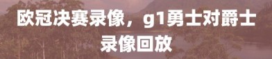 欧冠决赛录像，g1勇士对爵士录像回放