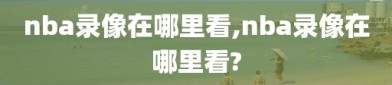 nba录像在哪里看,nba录像在哪里看?