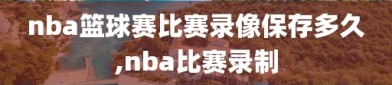 nba篮球赛比赛录像保存多久,nba比赛录制