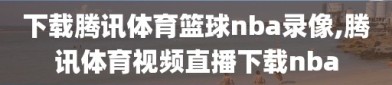 下载腾讯体育篮球nba录像,腾讯体育视频直播下载nba