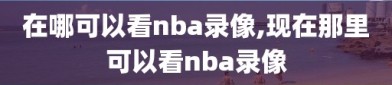 在哪可以看nba录像,现在那里可以看nba录像