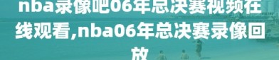 nba录像吧06年总决赛视频在线观看,nba06年总决赛录像回放