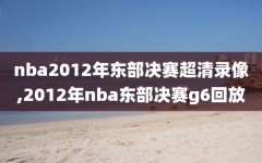 nba2012年东部决赛超清录像,2012年nba东部决赛g6回放