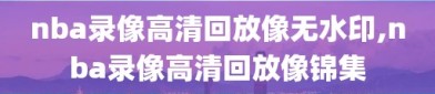 nba录像高清回放像无水印,nba录像高清回放像锦集