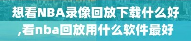 想看NBA录像回放下载什么好,看nba回放用什么软件最好