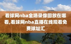 看球网nba全场录像回放在哪看,看球网nba直播在线观看免费球址汇