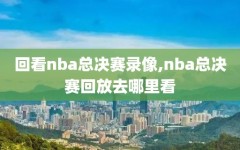 回看nba总决赛录像,nba总决赛回放去哪里看