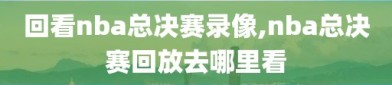 回看nba总决赛录像,nba总决赛回放去哪里看