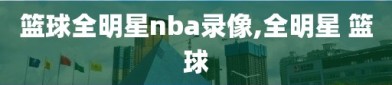 篮球全明星nba录像,全明星 篮球