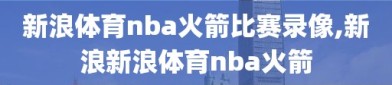 新浪体育nba火箭比赛录像,新浪新浪体育nba火箭