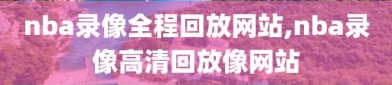 nba录像全程回放网站,nba录像高清回放像网站