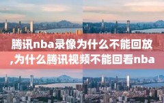 腾讯nba录像为什么不能回放,为什么腾讯视频不能回看nba