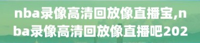 nba录像高清回放像直播宝,nba录像高清回放像直播吧2020