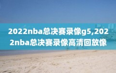 2022nba总决赛录像g5,2022nba总决赛录像高清回放像