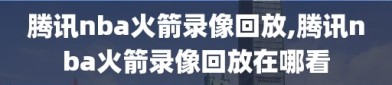 腾讯nba火箭录像回放,腾讯nba火箭录像回放在哪看