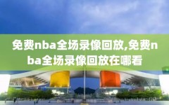 免费nba全场录像回放,免费nba全场录像回放在哪看