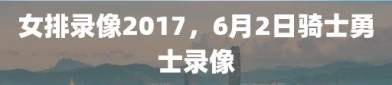 女排录像2017，6月2日骑士勇士录像