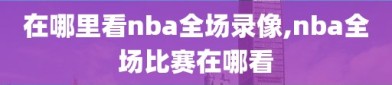 在哪里看nba全场录像,nba全场比赛在哪看