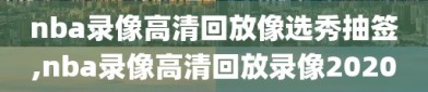 nba录像高清回放像选秀抽签,nba录像高清回放录像2020