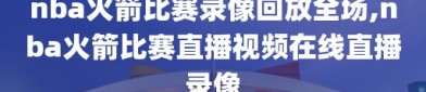 nba火箭比赛录像回放全场,nba火箭比赛直播视频在线直播录像