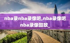 nba录nba录像吧,nba录像吧nba录像回放_